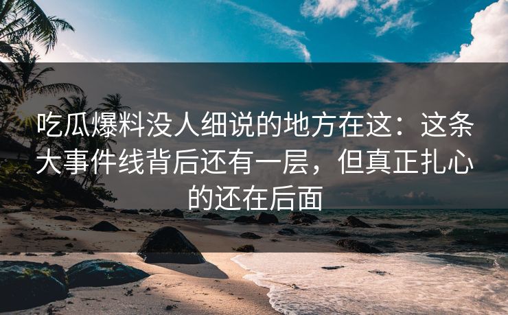 吃瓜爆料没人细说的地方在这：这条大事件线背后还有一层，但真正扎心的还在后面