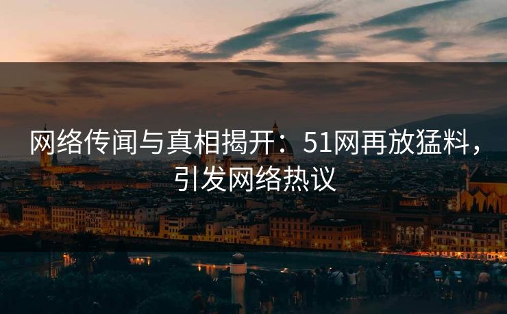 网络传闻与真相揭开：51网再放猛料，引发网络热议