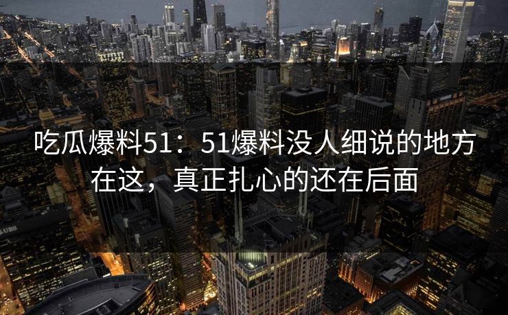 吃瓜爆料51：51爆料没人细说的地方在这，真正扎心的还在后面