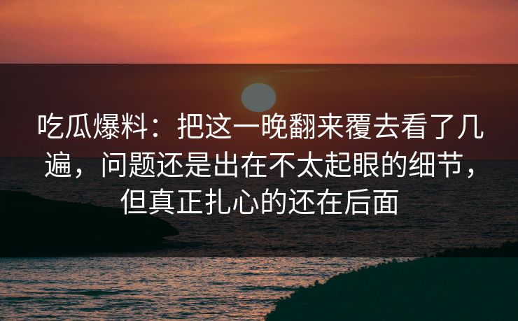 吃瓜爆料：把这一晚翻来覆去看了几遍，问题还是出在不太起眼的细节，但真正扎心的还在后面