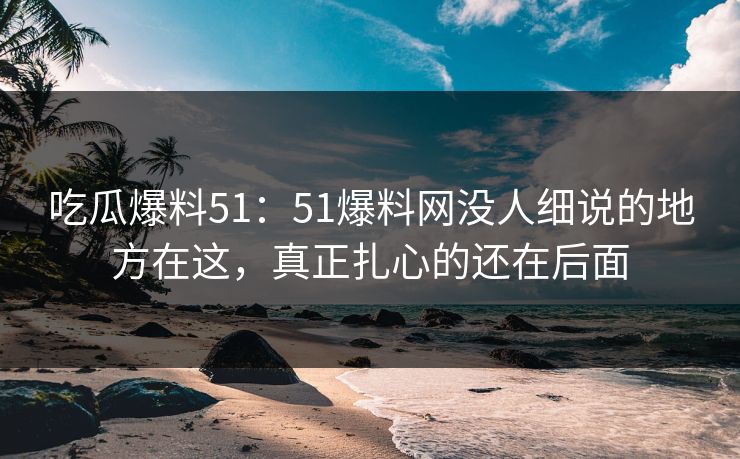 吃瓜爆料51：51爆料网没人细说的地方在这，真正扎心的还在后面