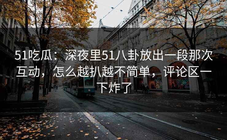 51吃瓜：深夜里51八卦放出一段那次互动，怎么越扒越不简单，评论区一下炸了