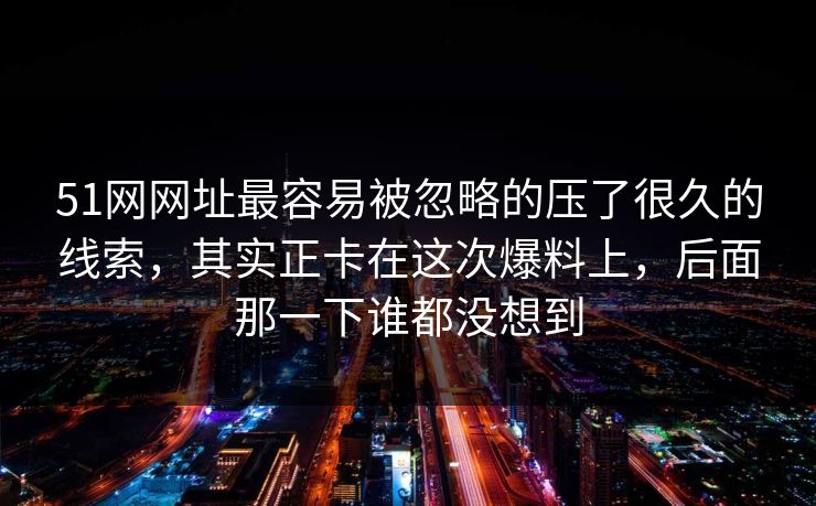 51网网址最容易被忽略的压了很久的线索，其实正卡在这次爆料上，后面那一下谁都没想到