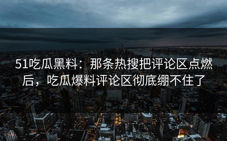 51吃瓜黑料：那条热搜把评论区点燃后，吃瓜爆料评论区彻底绷不住了