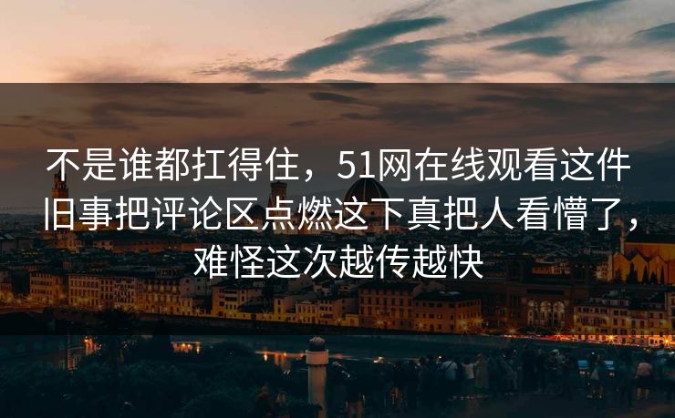 不是谁都扛得住，51网在线观看这件旧事把评论区点燃这下真把人看懵了，难怪这次越传越快