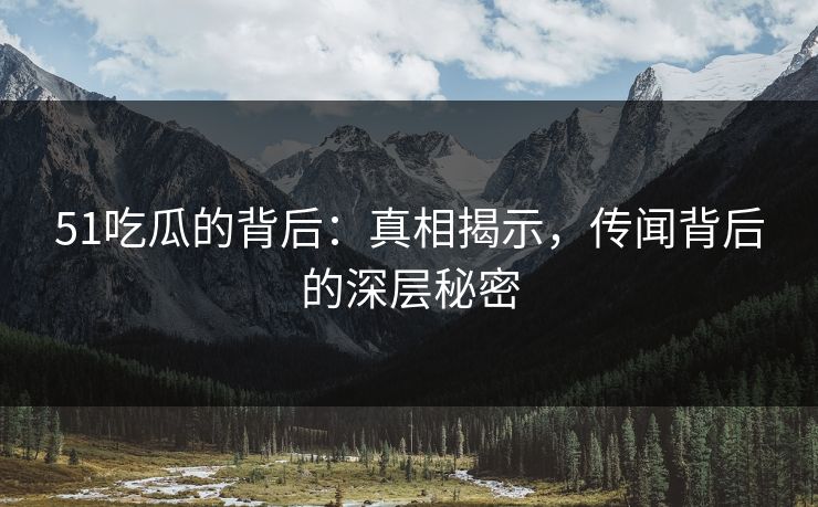 51吃瓜的背后：真相揭示，传闻背后的深层秘密