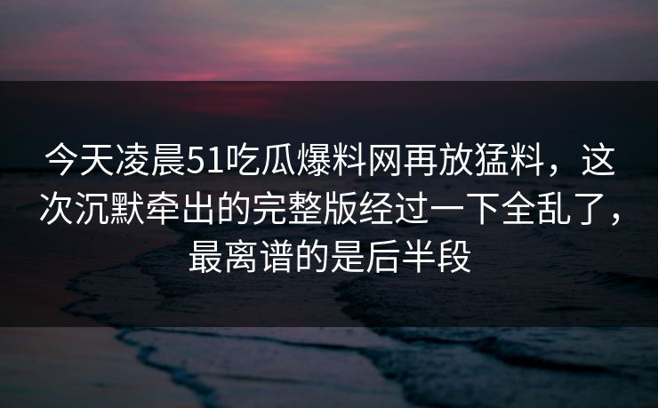 今天凌晨51吃瓜爆料网再放猛料，这次沉默牵出的完整版经过一下全乱了，最离谱的是后半段