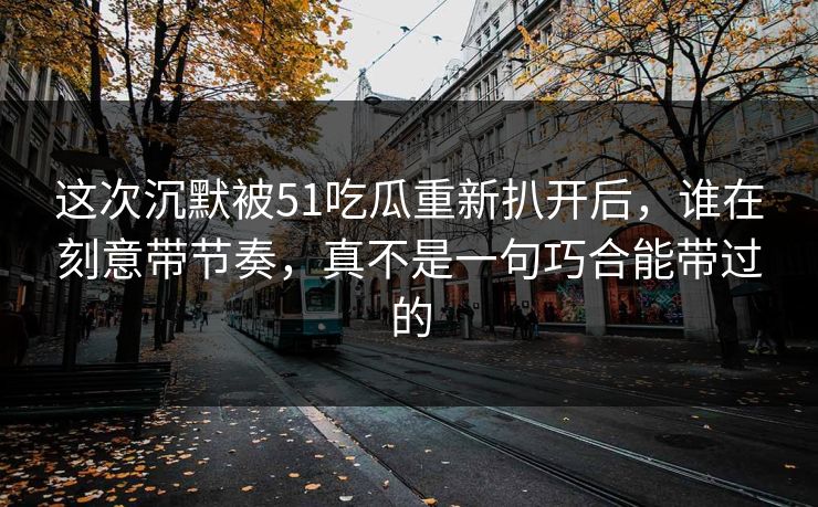 这次沉默被51吃瓜重新扒开后，谁在刻意带节奏，真不是一句巧合能带过的