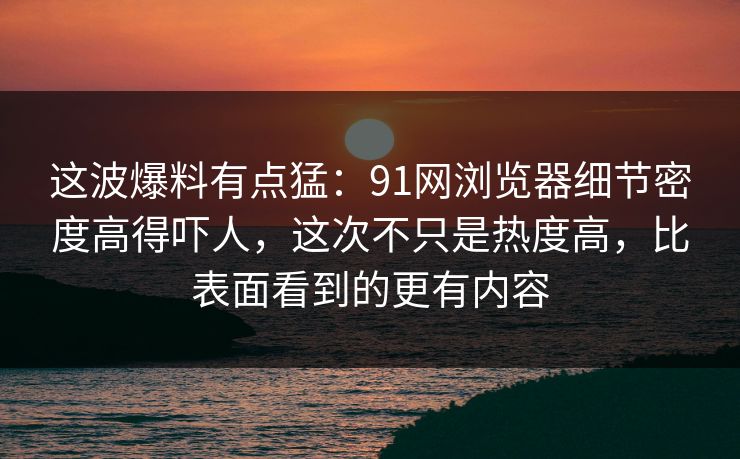 这波爆料有点猛：91网浏览器细节密度高得吓人，这次不只是热度高，比表面看到的更有内容