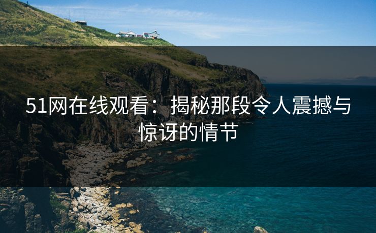 51网在线观看：揭秘那段令人震撼与惊讶的情节
