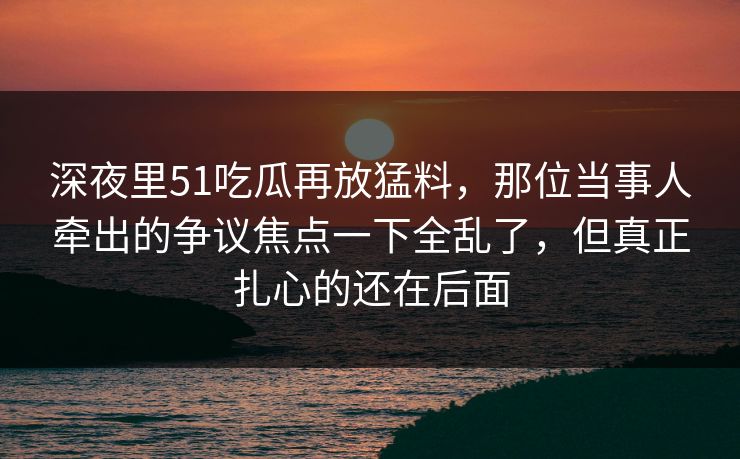 深夜里51吃瓜再放猛料，那位当事人牵出的争议焦点一下全乱了，但真正扎心的还在后面