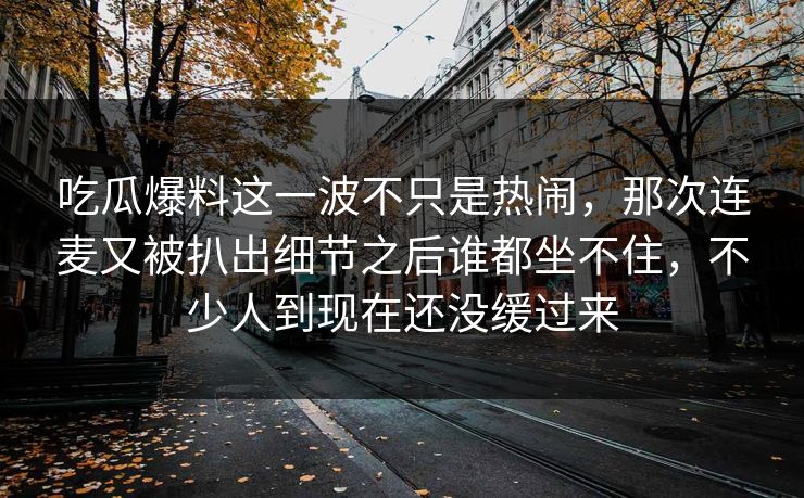 吃瓜爆料这一波不只是热闹，那次连麦又被扒出细节之后谁都坐不住，不少人到现在还没缓过来