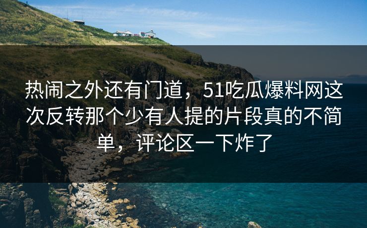 热闹之外还有门道，51吃瓜爆料网这次反转那个少有人提的片段真的不简单，评论区一下炸了