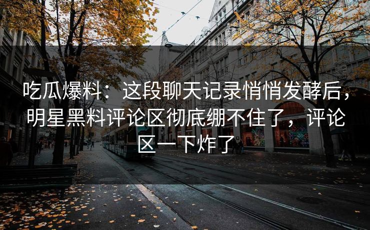 吃瓜爆料：这段聊天记录悄悄发酵后，明星黑料评论区彻底绷不住了，评论区一下炸了