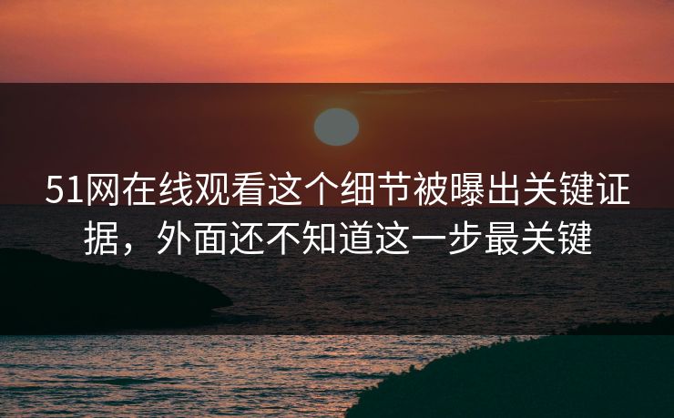51网在线观看这个细节被曝出关键证据，外面还不知道这一步最关键