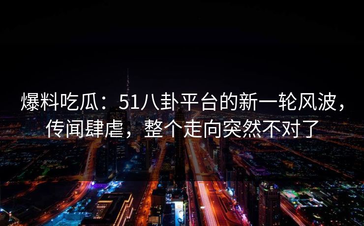 爆料吃瓜：51八卦平台的新一轮风波，传闻肆虐，整个走向突然不对了