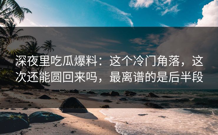 深夜里吃瓜爆料：这个冷门角落，这次还能圆回来吗，最离谱的是后半段
