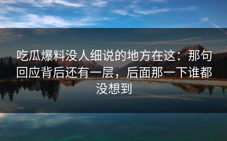 吃瓜爆料没人细说的地方在这：那句回应背后还有一层，后面那一下谁都没想到
