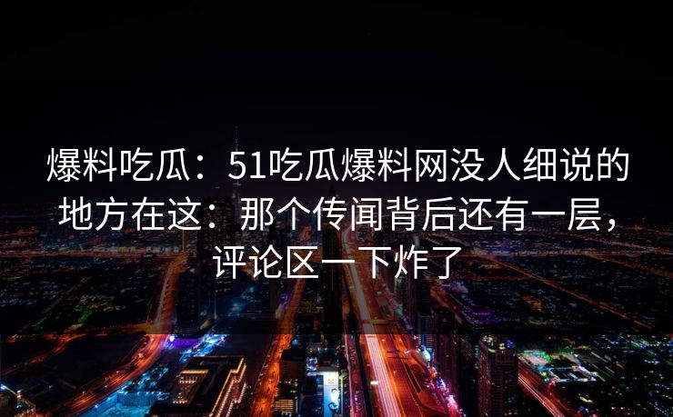 爆料吃瓜：51吃瓜爆料网没人细说的地方在这：那个传闻背后还有一层，评论区一下炸了