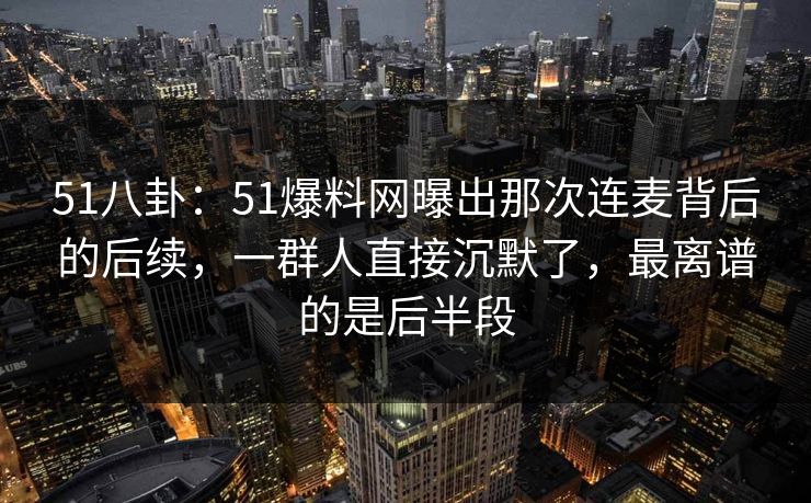 51八卦：51爆料网曝出那次连麦背后的后续，一群人直接沉默了，最离谱的是后半段