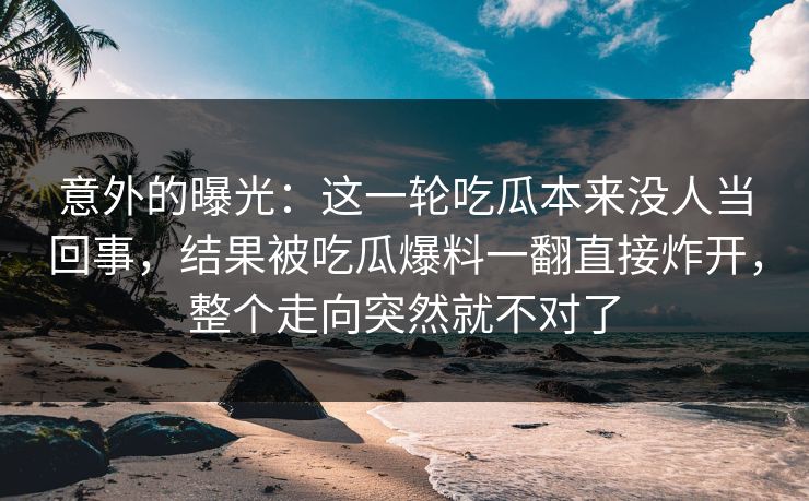 意外的曝光：这一轮吃瓜本来没人当回事，结果被吃瓜爆料一翻直接炸开，整个走向突然就不对了