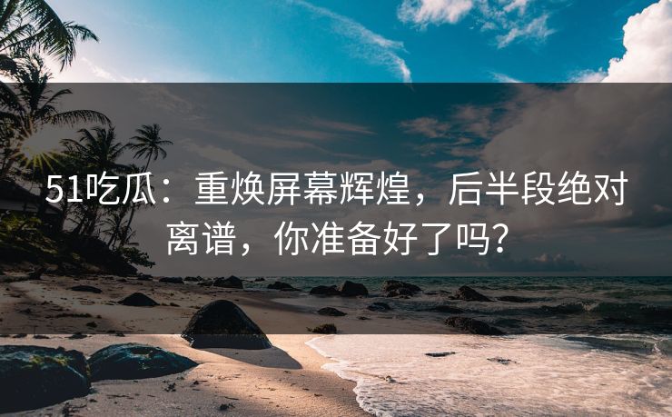 51吃瓜：重焕屏幕辉煌，后半段绝对离谱，你准备好了吗？