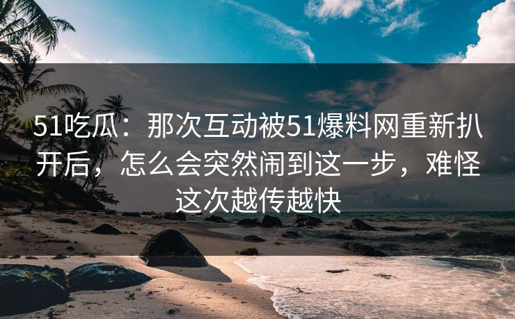 51吃瓜：那次互动被51爆料网重新扒开后，怎么会突然闹到这一步，难怪这次越传越快