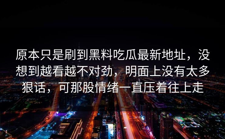 原本只是刷到黑料吃瓜最新地址，没想到越看越不对劲，明面上没有太多狠话，可那股情绪一直压着往上走