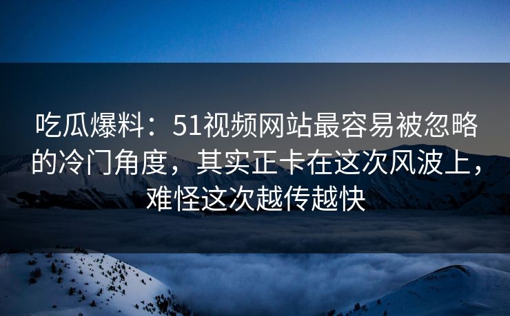 吃瓜爆料：51视频网站最容易被忽略的冷门角度，其实正卡在这次风波上，难怪这次越传越快