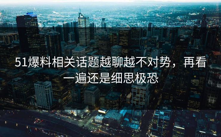 51爆料相关话题越聊越不对势,再看一遍还是细思极恐 51爆料相关话题越聊越不对势,再看一遍还是细思极恐