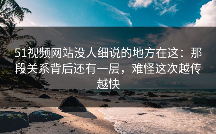 51视频网站没人细说的地方在这：那段关系背后还有一层，难怪这次越传越快