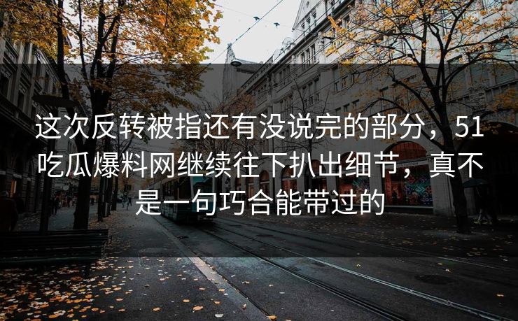 这次反转被指还有没说完的部分，51吃瓜爆料网继续往下扒出细节，真不是一句巧合能带过的