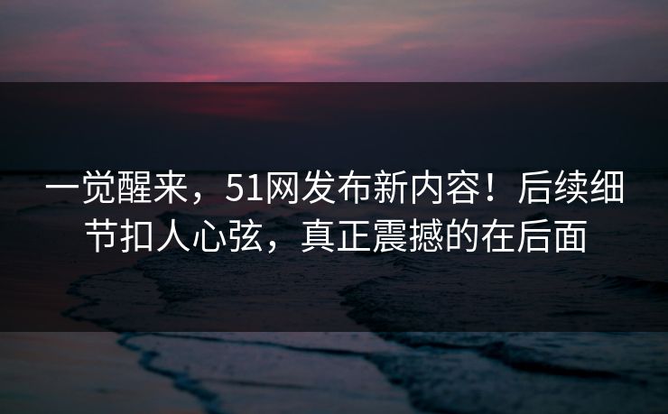 一觉醒来，51网发布新内容！后续细节扣人心弦，真正震撼的在后面