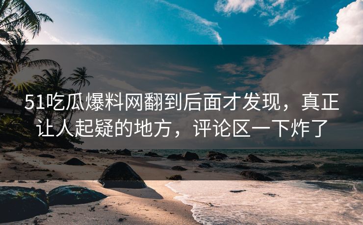 51吃瓜爆料网翻到后面才发现，真正让人起疑的地方，评论区一下炸了