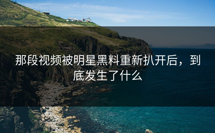 那段视频被明星黑料重新扒开后，到底发生了什么