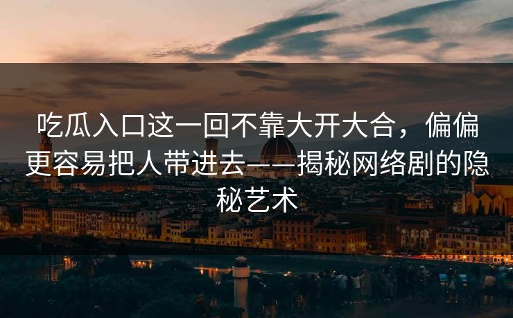 吃瓜入口这一回不靠大开大合，偏偏更容易把人带进去——揭秘网络剧的隐秘艺术