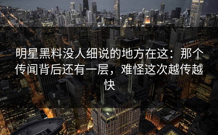 明星黑料没人细说的地方在这：那个传闻背后还有一层，难怪这次越传越快