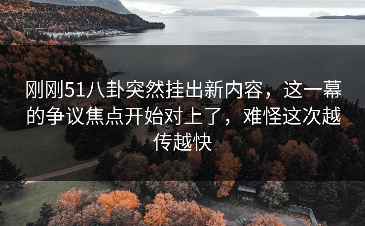 刚刚51八卦突然挂出新内容，这一幕的争议焦点开始对上了，难怪这次越传越快