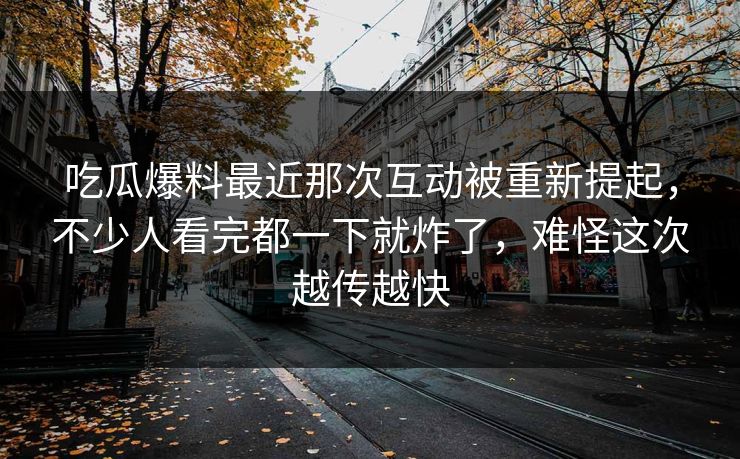 吃瓜爆料最近那次互动被重新提起，不少人看完都一下就炸了，难怪这次越传越快