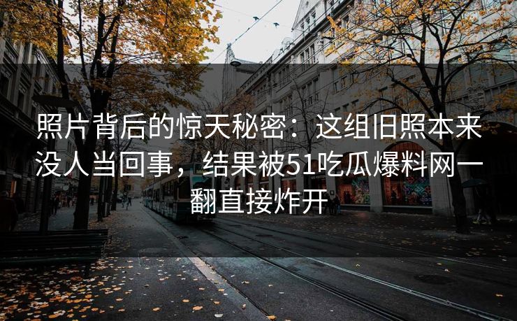 照片背后的惊天秘密：这组旧照本来没人当回事，结果被51吃瓜爆料网一翻直接炸开
