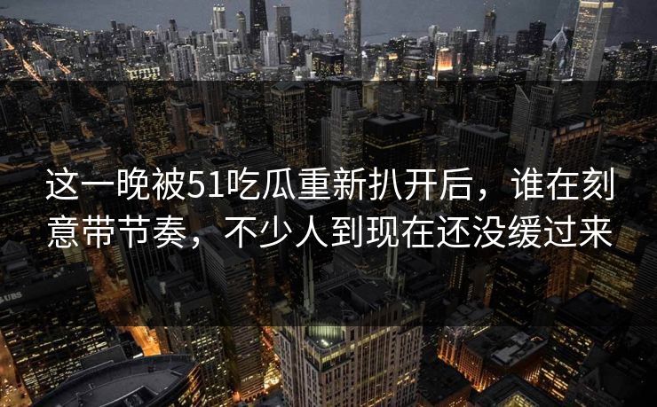 这一晚被51吃瓜重新扒开后，谁在刻意带节奏，不少人到现在还没缓过来