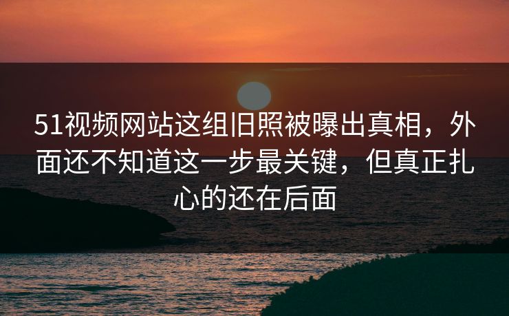 51视频网站这组旧照被曝出真相，外面还不知道这一步最关键，但真正扎心的还在后面