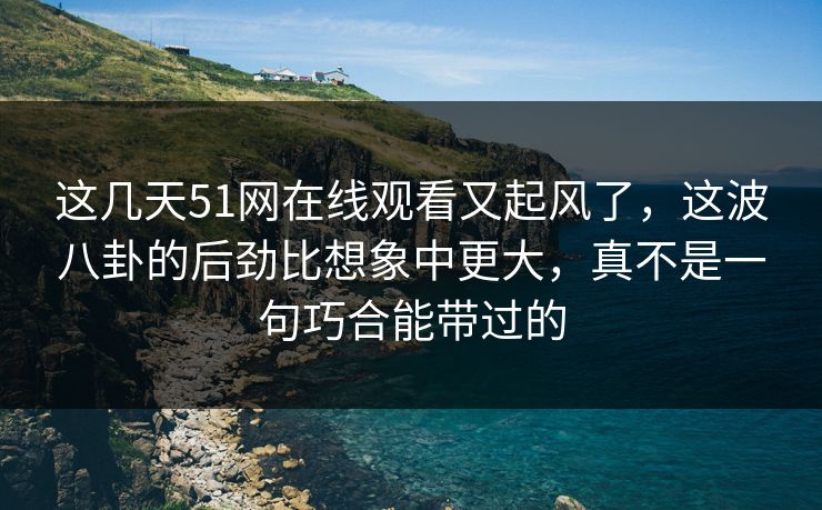 这几天51网在线观看又起风了,这波八卦的后劲比想象中更大,真不是一句巧合能带过的 这几天51网在线观看又起风了,这波八卦的后劲比想象中更大,真不是一句巧合能带过的