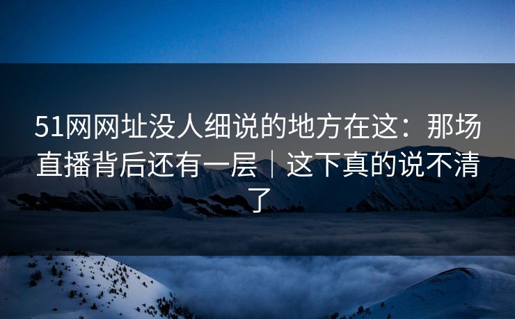 51网网址没人细说的地方在这：那场直播背后还有一层｜这下真的说不清了